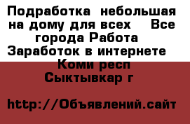 Подработка- небольшая на дому для всех. - Все города Работа » Заработок в интернете   . Коми респ.,Сыктывкар г.